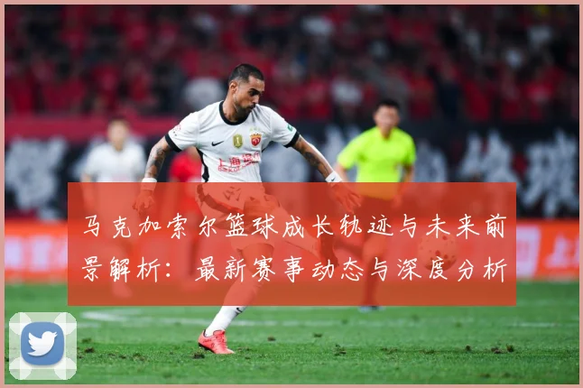 马克加索尔篮球成长轨迹与未来前景解析：最新赛事动态与深度分析