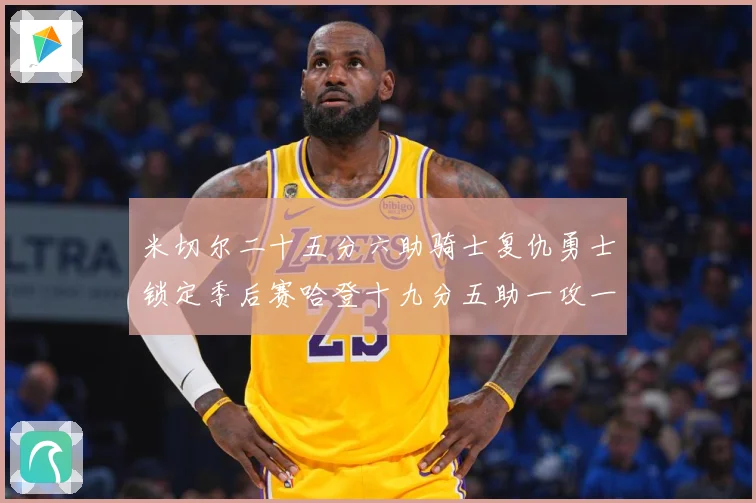 米切尔二十五分六助骑士复仇勇士锁定季后赛哈登十九分五助一攻一赛场复盘：最新赛事动态与深度分析