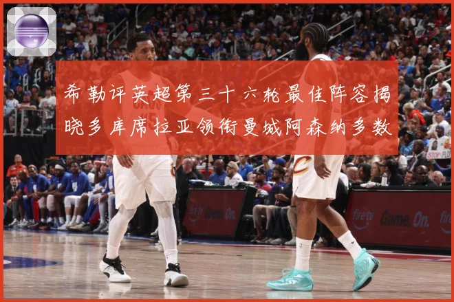 希勒评英超第三十六轮最佳阵容揭晓多库席拉亚领衔曼城阿森纳多数据研判：最新赛事动态与深度分析
