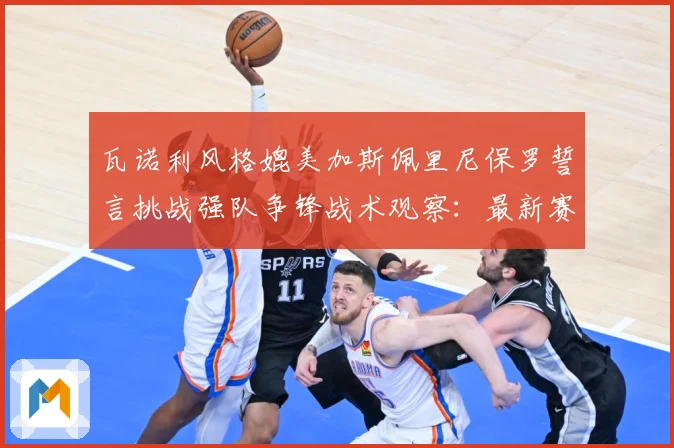 瓦诺利风格媲美加斯佩里尼保罗誓言挑战强队争锋战术观察：最新赛事动态与深度分析