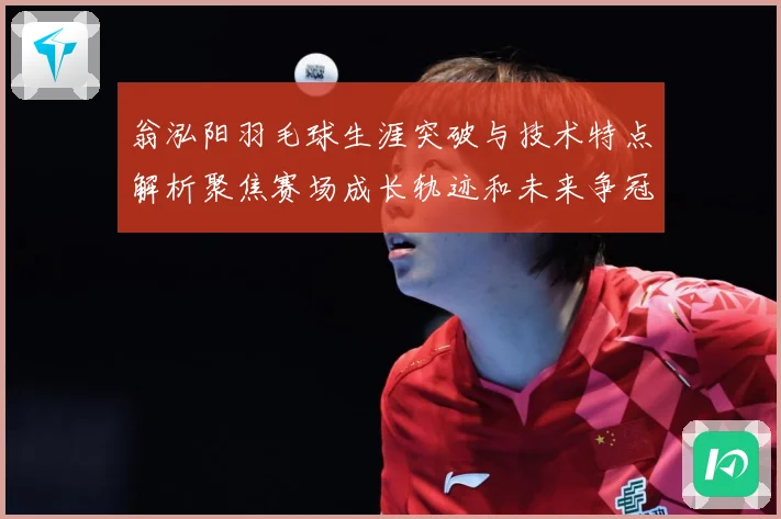 翁泓阳羽毛球生涯突破与技术特点解析聚焦赛场成长轨迹和未来争冠前景：最新赛事动态与深度分析