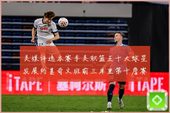 美媒评选本赛季美职篮五十大球星发展约基奇文班前三库里第十詹赛场复盘：最新赛事动态与深度分析