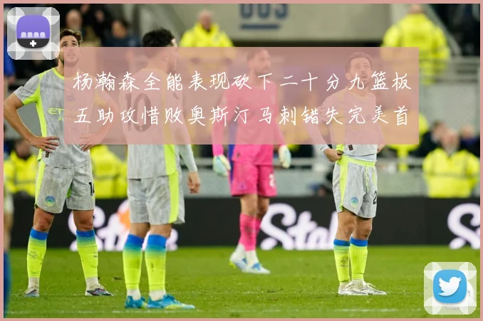 杨瀚森全能表现砍下二十分九篮板五助攻惜败奥斯汀马刺错失完美首成长观察：最新赛事动态与深度分析