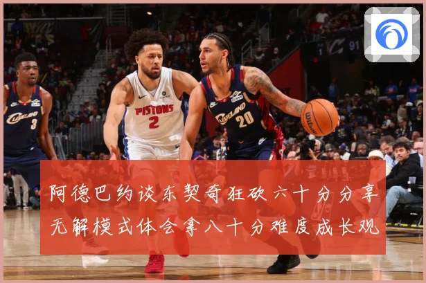 阿德巴约谈东契奇狂砍六十分分享无解模式体会拿八十分难度成长观察：最新赛事动态与深度分析