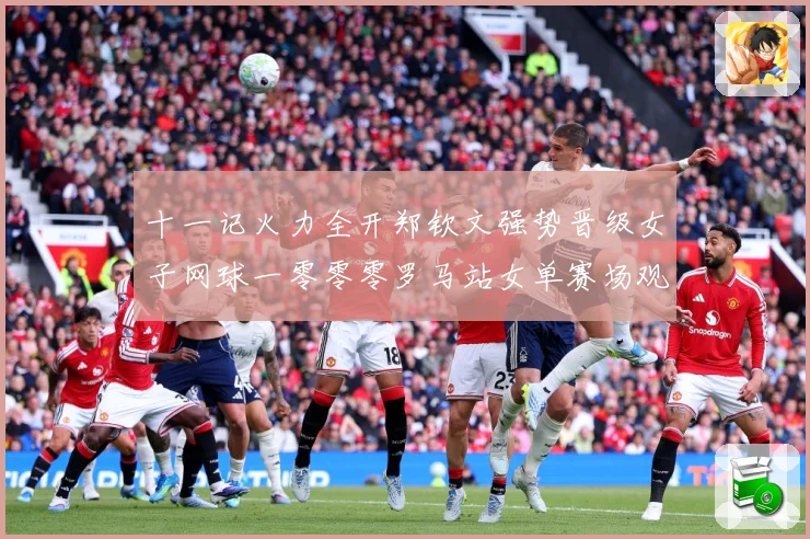 十一记火力全开郑钦文强势晋级女子网球一零零零罗马站女单赛场观察：最新赛事动态与深度分析