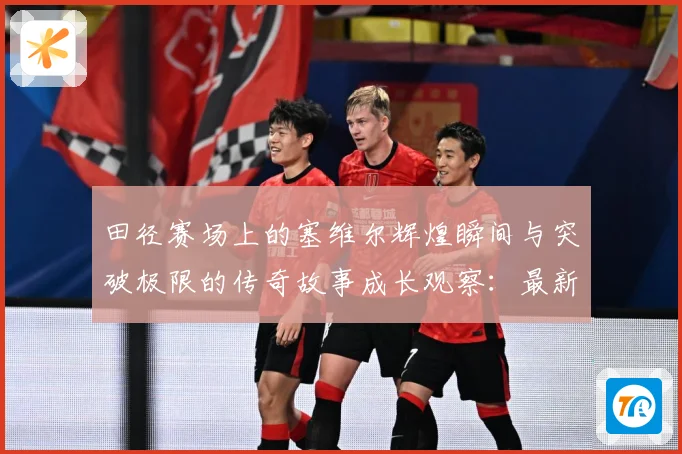 田径赛场上的塞维尔辉煌瞬间与突破极限的传奇故事成长观察：最新赛事动态与深度分析