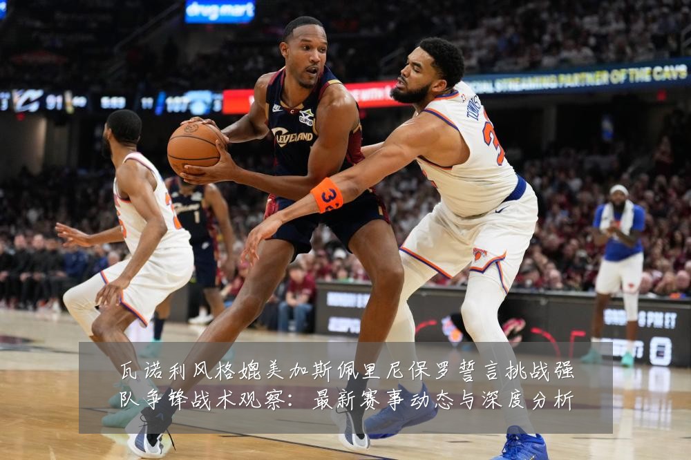 瓦诺利风格媲美加斯佩里尼保罗誓言挑战强队争锋战术观察：最新赛事动态与深度分析