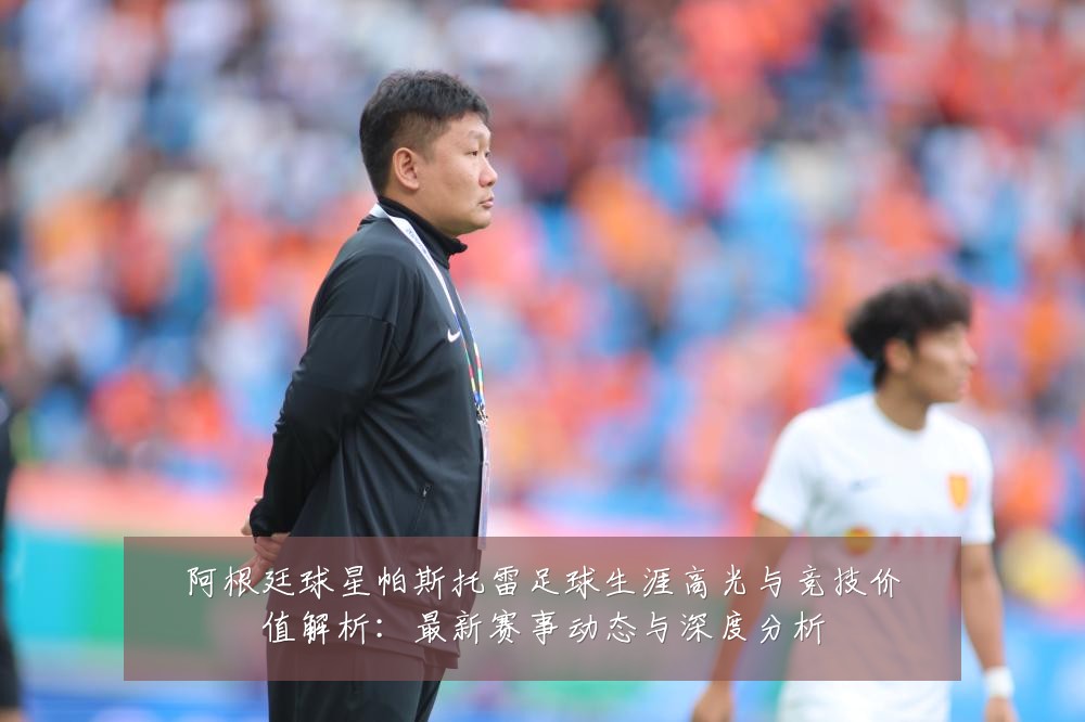 阿根廷球星帕斯托雷足球生涯高光与竞技价值解析:最新赛事动态与深度分析