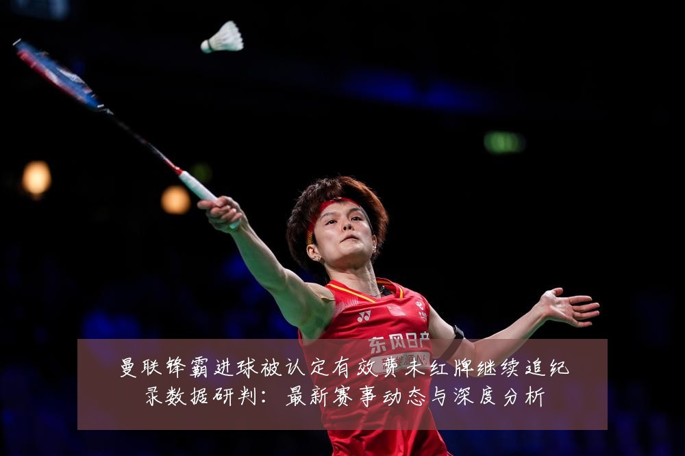 曼联锋霸进球被认定有效费未红牌继续追纪录数据研判：最新赛事动态与深度分析